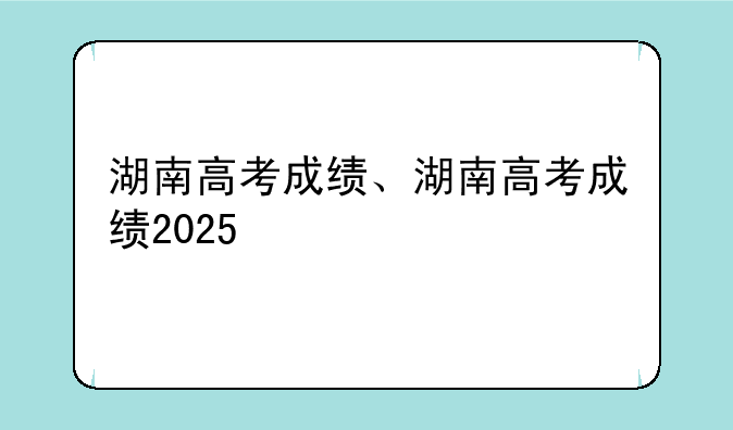 湖南高考成绩、湖南高考成绩2025