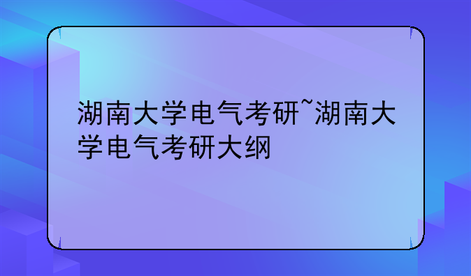 湖南大学电气考研~湖南大学电气考研大纲