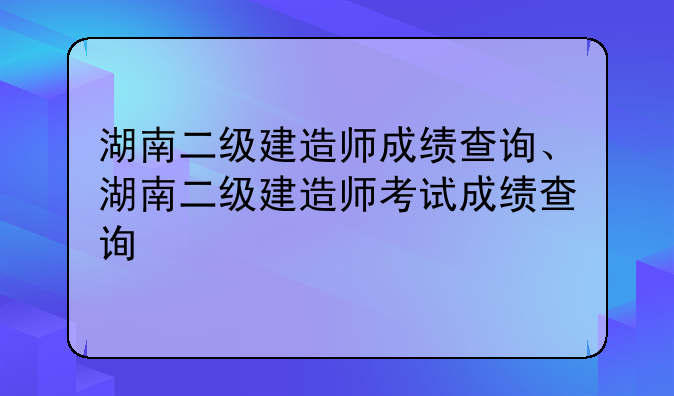 湖南二级建造师成绩查询、湖南二级建造师考试成绩查询