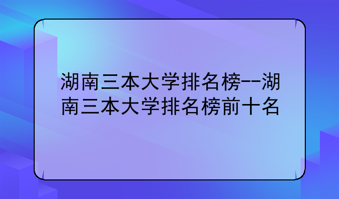 湖南三本大学排名榜--湖南三本大学排名榜前十名