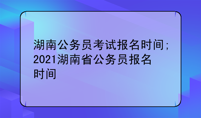 湖南公务员考试报名时间;2021湖南省公务员报名时间