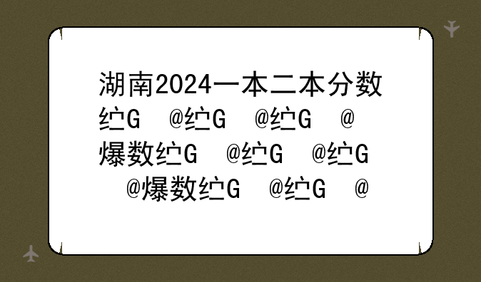 湖南2024一本二本分数线、湖南高考2020一本二本录取分数线