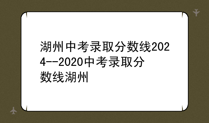 湖州中考录取分数线2024--2020中考录取分数线湖州