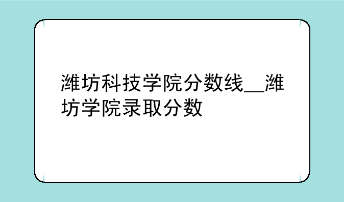 潍坊科技学院分数线__潍坊学院录取分数