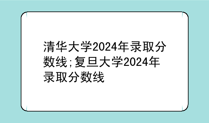 清华大学2024年录取分数线;复旦大学2024年录取分数线