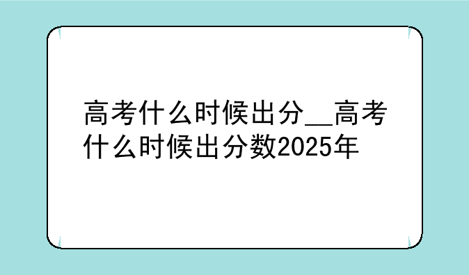 高考什么时候出分__高考什么时候出分数2025年