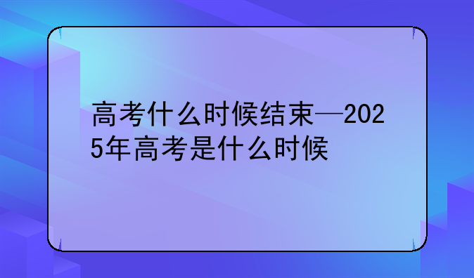高考什么时候结束—2025年高考是什么时候