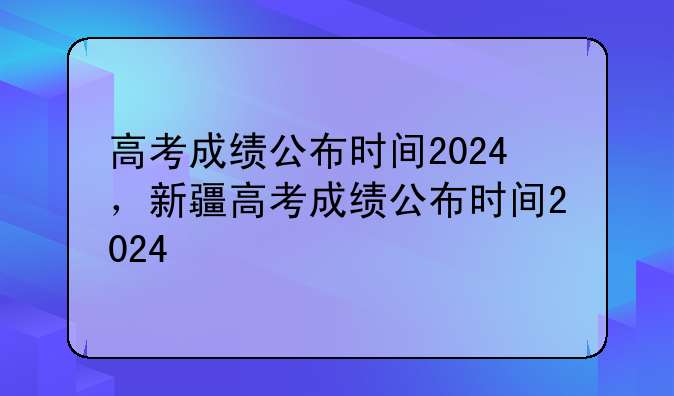 高考成绩公布时间2024，新疆高考成绩公布时间2024