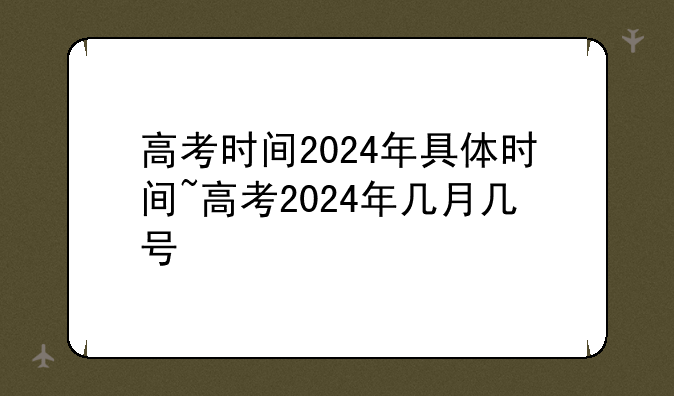 高考时间2024年具体时间~高考2024年几月几号