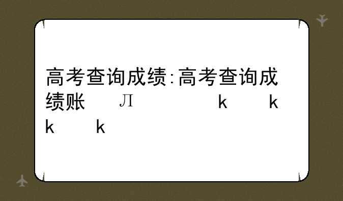 高考查询成绩:高考查询成绩账号是什么
