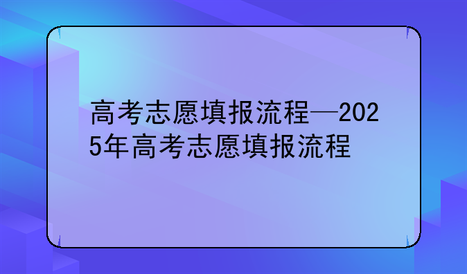 高考志愿填报流程—2025年高考志愿填报流程