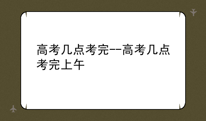 高考几点考完--高考几点考完上午