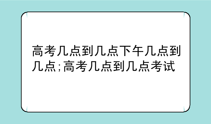 高考几点到几点下午几点到几点;高考几点到几点考试