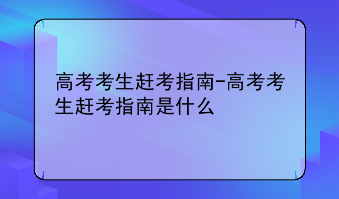 高考考生赶考指南-高考考生赶考指南是什么
