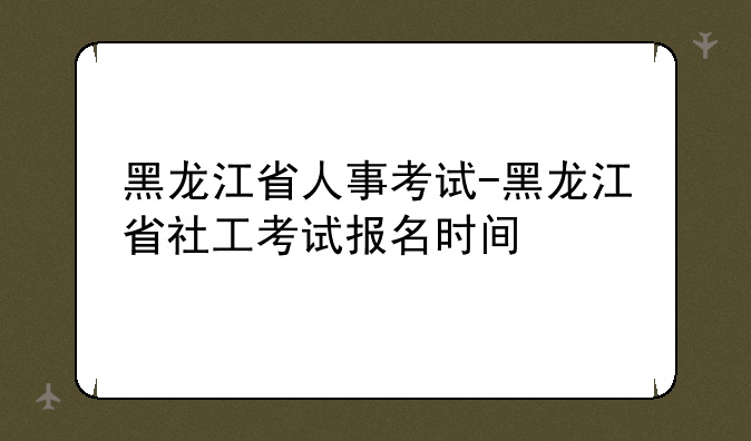 黑龙江省人事考试-黑龙江省社工考试报名时间