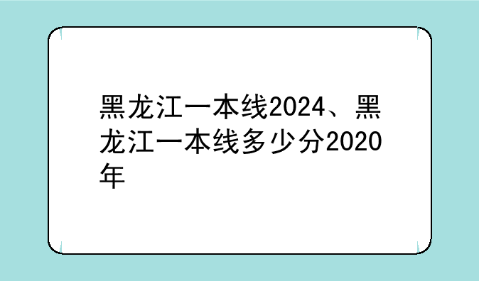 黑龙江一本线2024、黑龙江一本线多少分2020年