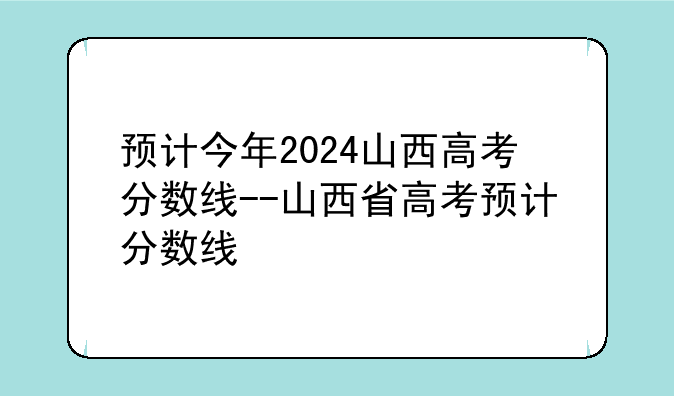 预计今年2024山西高考分数线--山西省高考预计分数线