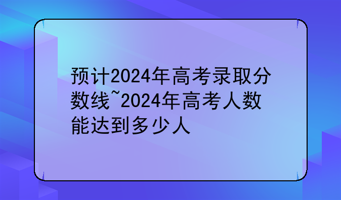 预计2024年高考录取分数线~2024年高考人数能达到多少人