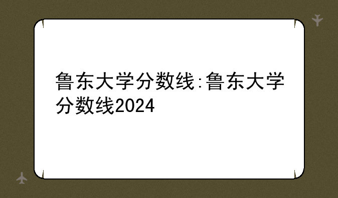鲁东大学分数线:鲁东大学分数线2024