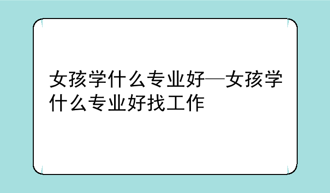 女孩学什么专业好—女孩学什么专业好找工作