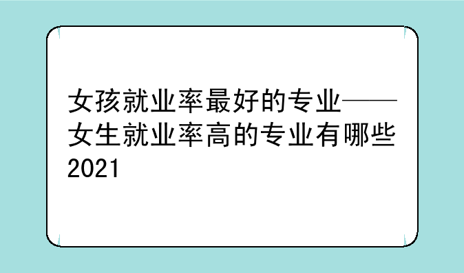 女孩就业率最好的专业——女生就业率高的专业有哪些2021