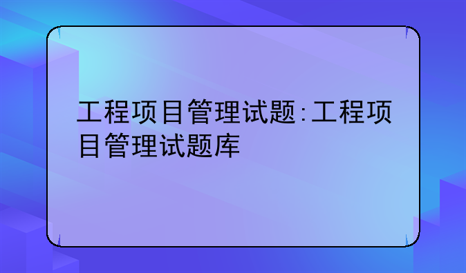 工程项目管理试题:工程项目管理试题库