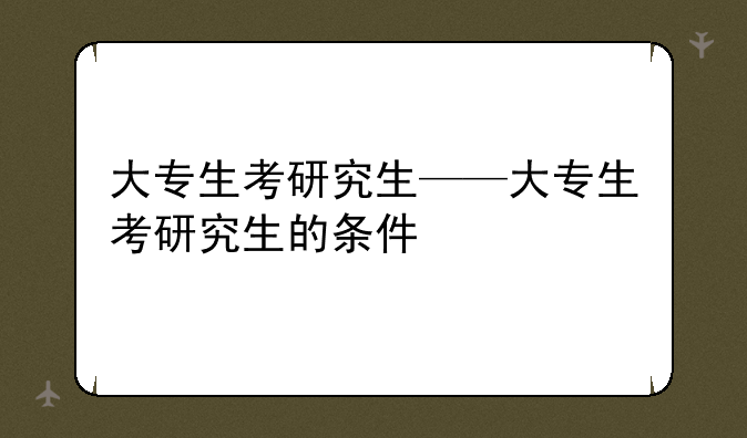 大专生考研究生——大专生考研究生的条件