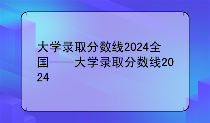 大学录取分数线2024全国——大学录取分数线2024