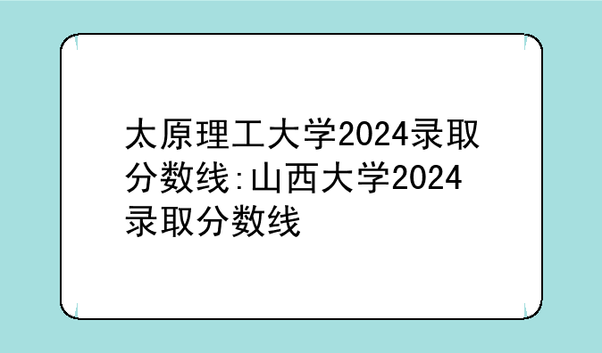 太原理工大学2024录取分数线:山西大学2024录取分数线