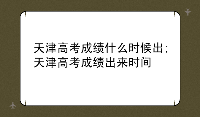 天津高考成绩什么时候出;天津高考成绩出来时间