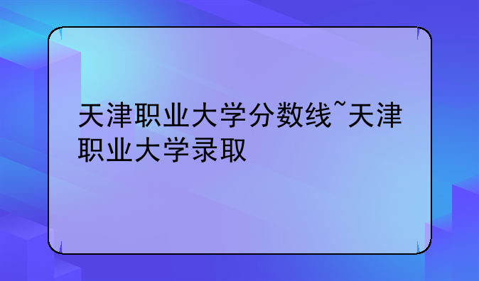 天津职业大学分数线~天津职业大学录取