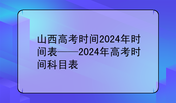 山西高考时间2024年时间表——2024年高考时间科目表