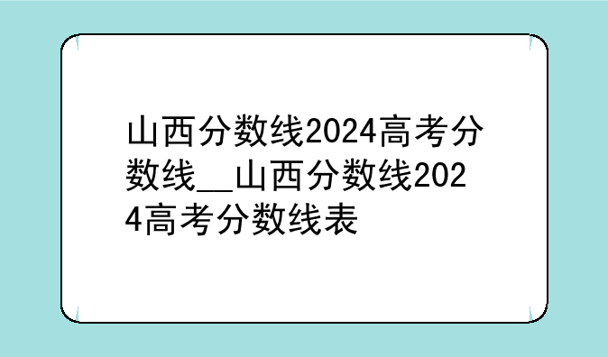 山西分数线2024高考分数线__山西分数线2024高考分数线表