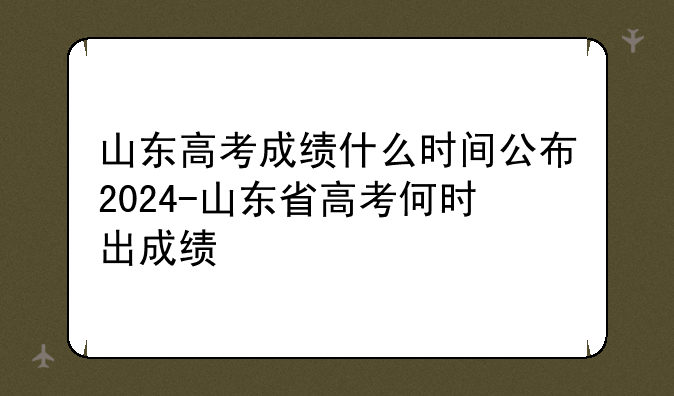 山东高考成绩什么时间公布2024-山东省高考何时出成绩