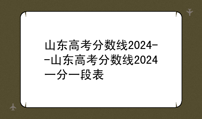山东高考分数线2024--山东高考分数线2024一分一段表