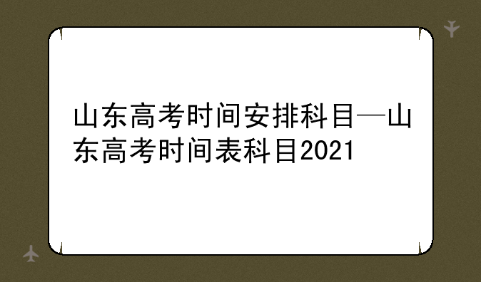 山东高考时间安排科目—山东高考时间表科目2021