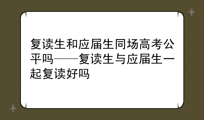 复读生和应届生同场高考公平吗——复读生与应届生一起复读好吗