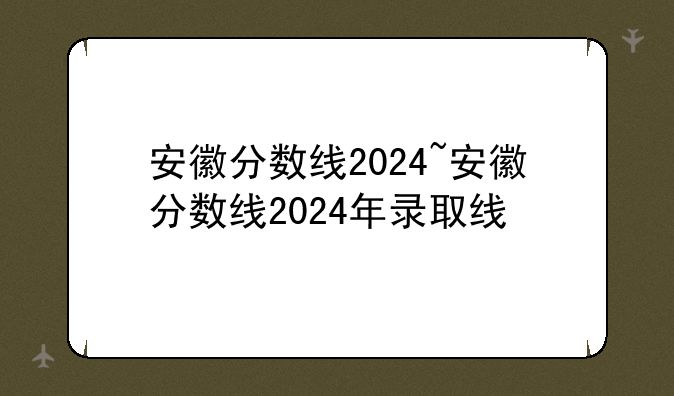 安徽分数线2024~安徽分数线2024年录取线