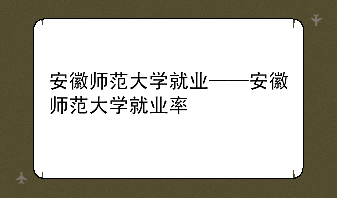 安徽师范大学就业——安徽师范大学就业率