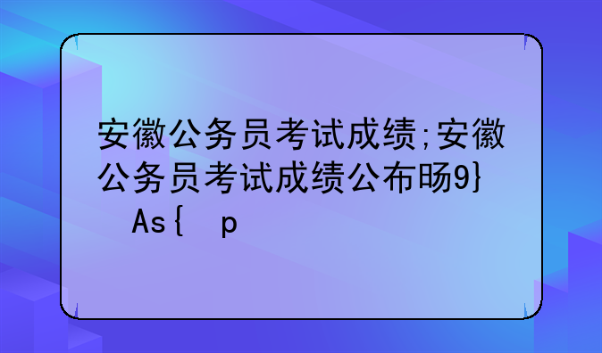 安徽公务员考试成绩;安徽公务员考试成绩公布时间表
