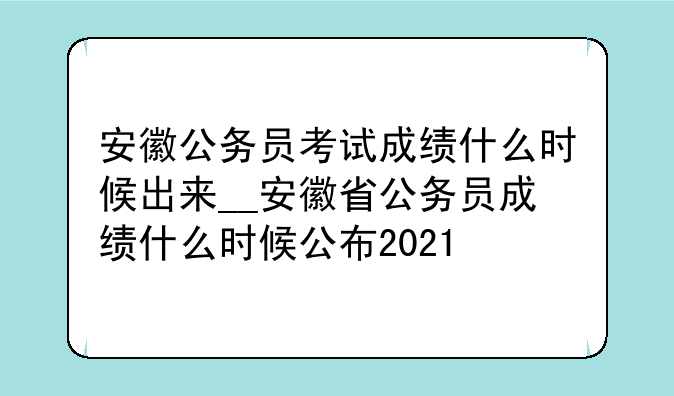 安徽公务员考试成绩什么时候出来__安徽省公务员成绩什么时候公布2021