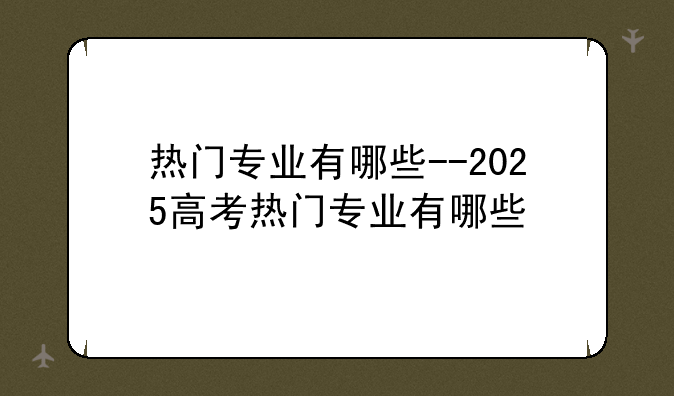 热门专业有哪些--2025高考热门专业有哪些