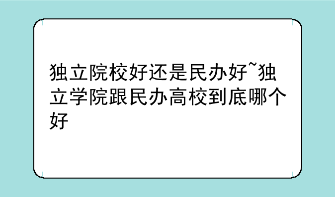 独立院校好还是民办好~独立学院跟民办高校到底哪个好