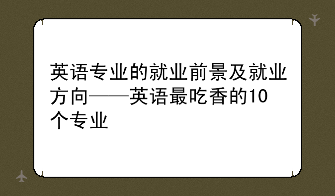 英语专业的就业前景及就业方向——英语最吃香的10个专业