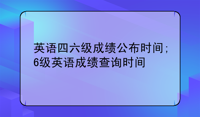 英语四六级成绩公布时间;6级英语成绩查询时间