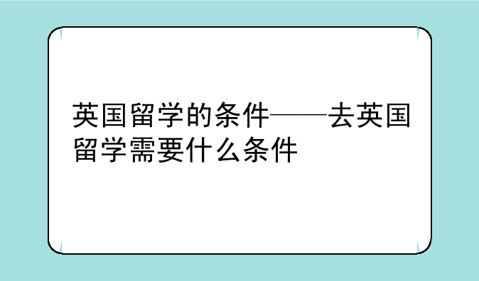 英国留学的条件——去英国留学需要什么条件