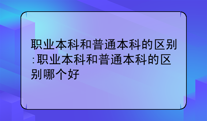 职业本科和普通本科的区别:职业本科和普通本科的区别哪个好