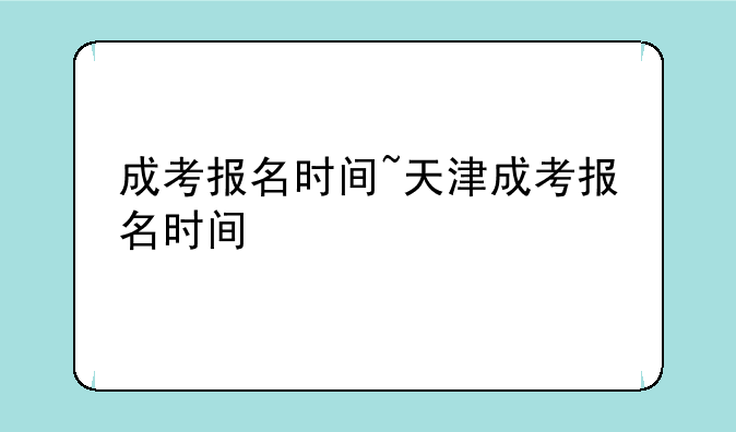 成考报名时间~天津成考报名时间