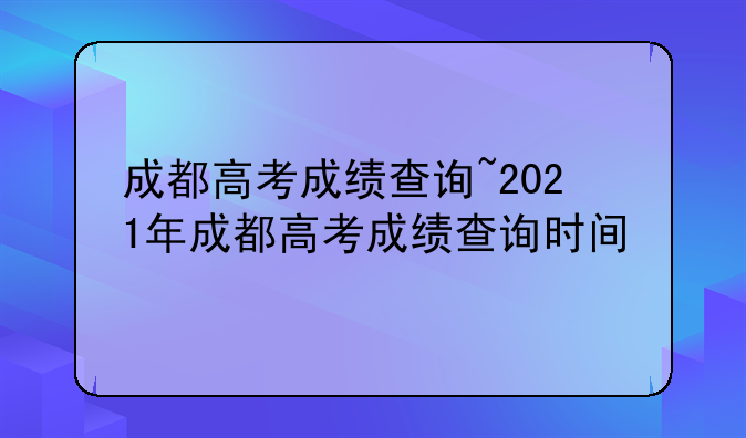 成都高考成绩查询~2021年成都高考成绩查询时间