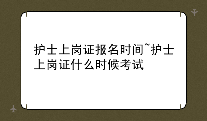 护士上岗证报名时间~护士上岗证什么时候考试